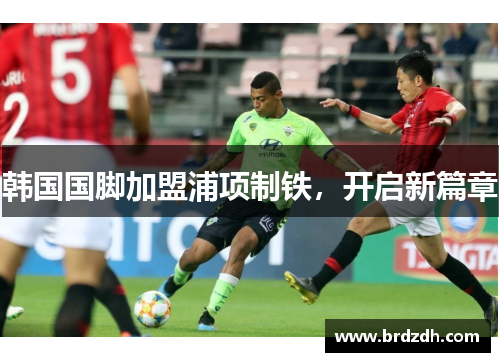 韩国国脚加盟浦项制铁，开启新篇章