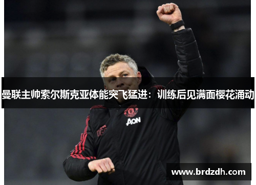 曼联主帅索尔斯克亚体能突飞猛进：训练后见满面樱花涌动